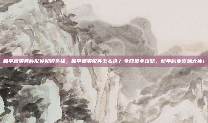 和平精英各种配件如何选择，和平精英配件怎么选？全网最全攻略，新手秒变吃鸡大神！