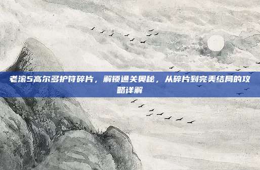 老滚5高尔多护符碎片,解锁通关奥秘,从碎片到完美结局的攻略详解