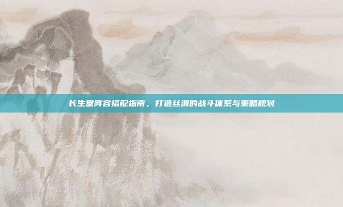 长生堂阵容搭配指南,打造丝滑的战斗体系与策略规划