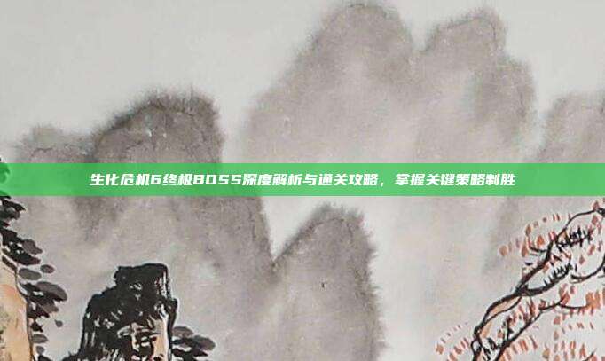 生化危机6终极BOSS深度解析与通关攻略,掌握关键策略制胜