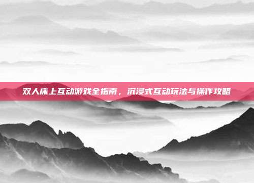双人床上互动游戏全指南,沉浸式互动玩法与操作攻略