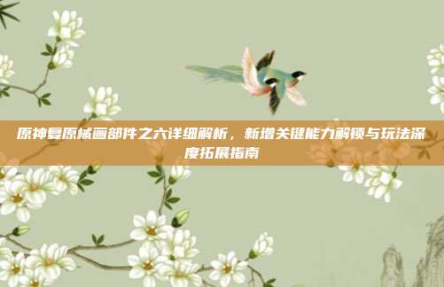 原神复原械画部件之六详细解析,新增关键能力解锁与玩法深度拓展指南