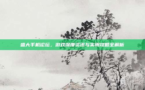 盛大手机论坛,游戏深度资讯与实用攻略全解析