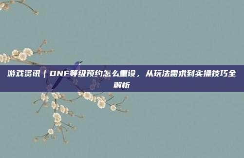 游戏资讯|DNF等级预约怎么重设,从玩法需求到实操技巧全解析