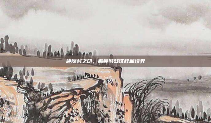 唤魔封之印,解锁游戏征程新境界