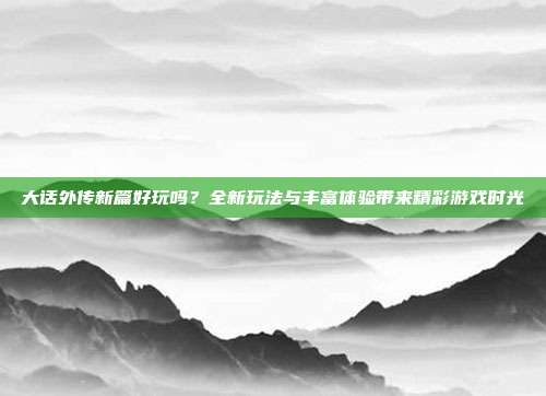 大话外传新篇好玩吗?全新玩法与丰富体验带来精彩游戏时光