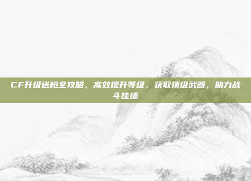 CF升级送枪全攻略，高效提升等级，获取顶级武器，助力战斗佳绩