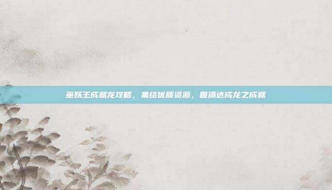 巫妖王成就龙攻略,集结优质资源,圆满达成龙之成就