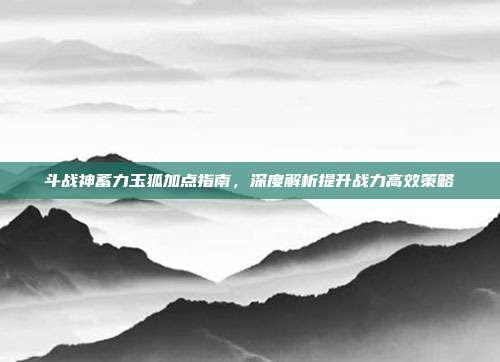 斗战神蓄力玉狐加点指南，深度解析提升战力高效策略