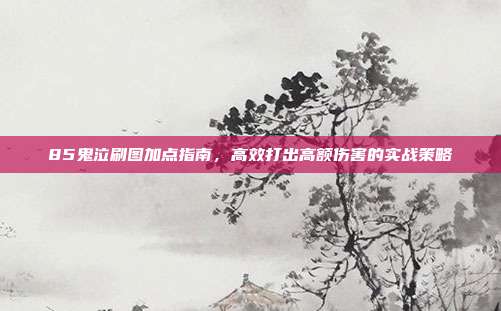 85鬼泣刷图加点指南,高效打出高额伤害的实战策略