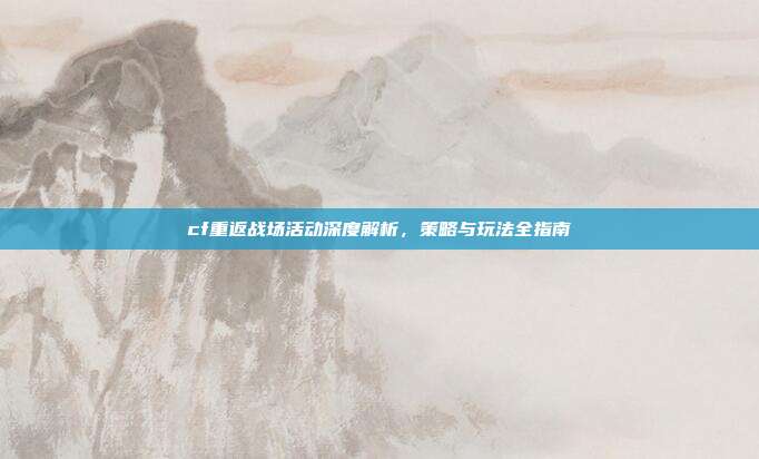 cf重返战场活动深度解析，策略与玩法全指南