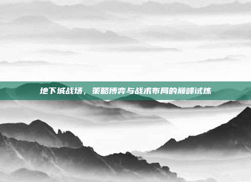 地下城战场,策略博弈与战术布局的巅峰试炼