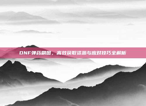 DNF弹药刷图,高效获取资源与应对技巧全解析