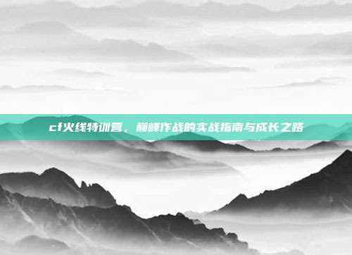 cf火线特训营，巅峰作战的实战指南与成长之路