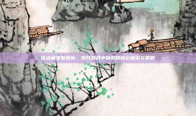 征途藏宝图坐标,揭开游戏中探索的核心指引与策略