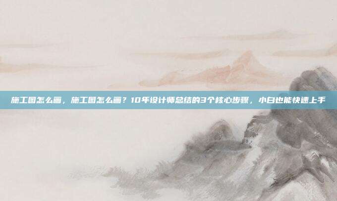 施工图怎么画，施工图怎么画？10年设计师总结的3个核心步骤，小白也能快速上手