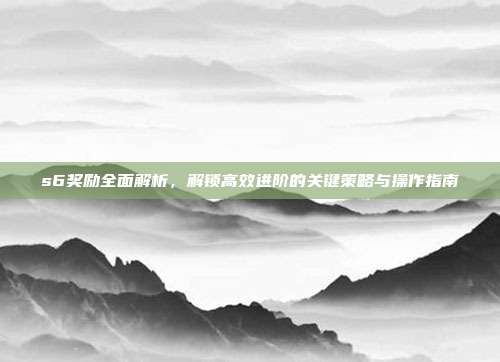 s6奖励全面解析,解锁高效进阶的关键策略与操作指南