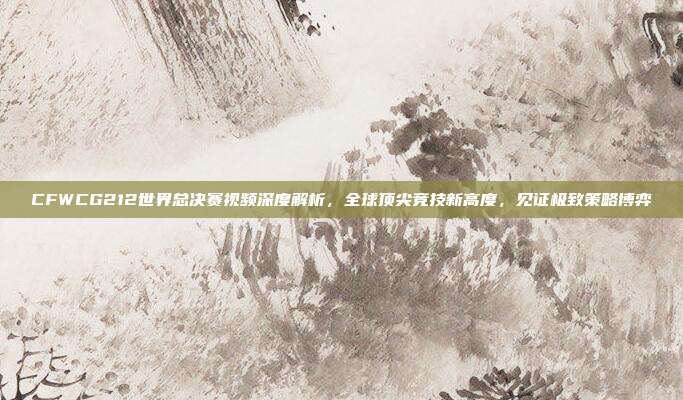 CFWCG212世界总决赛视频深度解析,全球顶尖竞技新高度,见证极致策略博弈