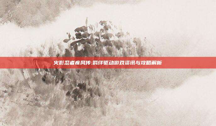 火影忍者疾风传:羁绊驱动游戏资讯与攻略解析