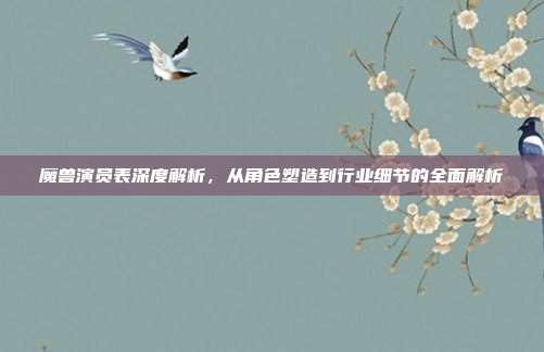 魔兽演员表深度解析,从角色塑造到行业细节的全面解析