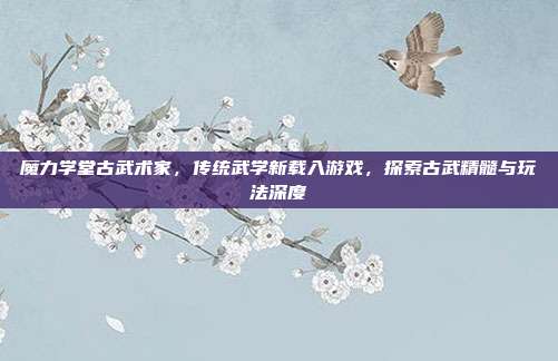 魔力学堂古武术家,传统武学新载入游戏,探索古武精髓与玩法深度