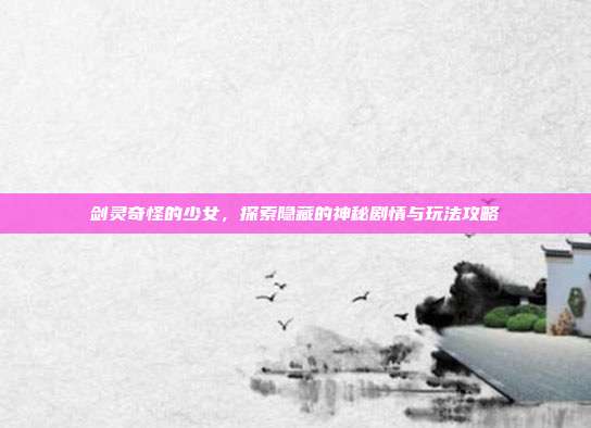 剑灵奇怪的少女,探索隐藏的神秘剧情与玩法攻略