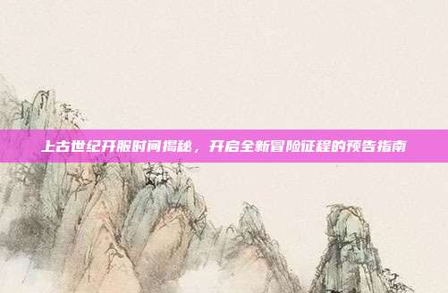 上古世纪开服时间揭秘，开启全新冒险征程的预告指南