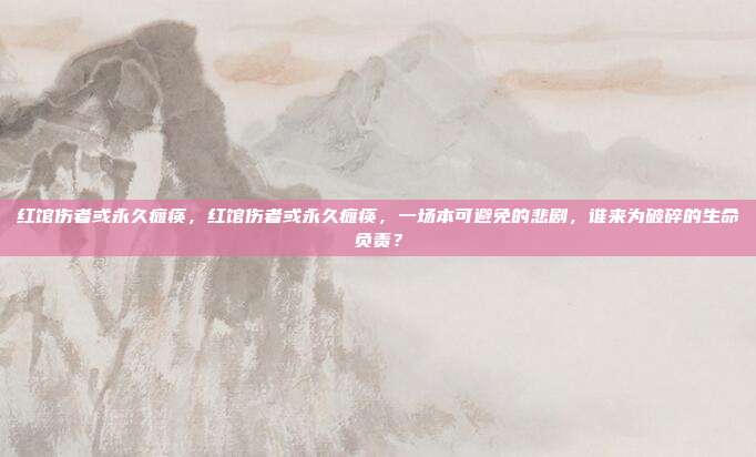 红馆伤者或永久瘫痪，红馆伤者或永久瘫痪，一场本可避免的悲剧，谁来为破碎的生命负责？
