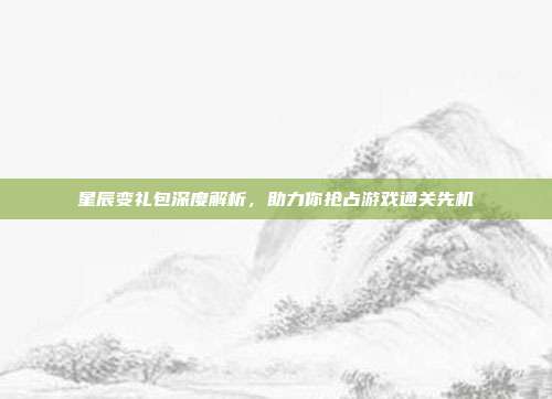 星辰变礼包深度解析,助力你抢占游戏通关先机