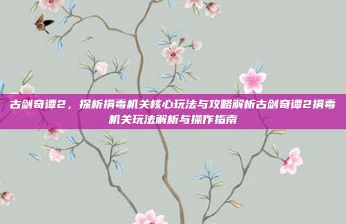 古剑奇谭2，探析捐毒机关核心玩法与攻略解析古剑奇谭2捐毒机关玩法解析与操作指南