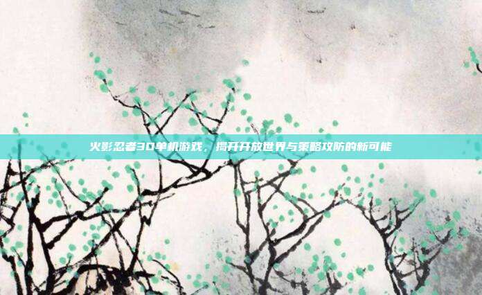 火影忍者3D单机游戏,揭开开放世界与策略攻防的新可能