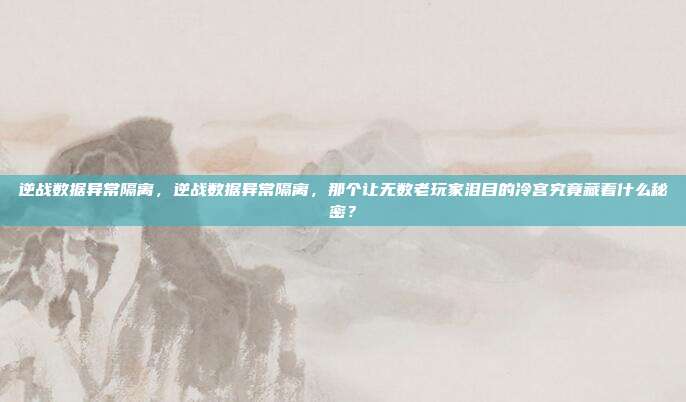 逆战数据异常隔离，逆战数据异常隔离，那个让无数老玩家泪目的冷宫究竟藏着什么秘密？