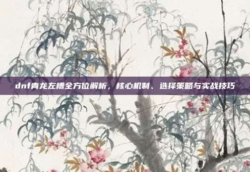 dnf青龙左槽全方位解析,核心机制、选择策略与实战技巧