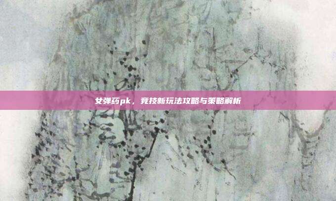 女弹药pk，竞技新玩法攻略与策略解析