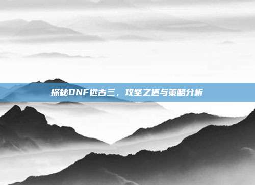 探秘DNF远古三,攻坚之道与策略分析