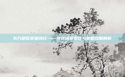 东方明珠变国旗红——游戏场景变迁与策略攻略解析