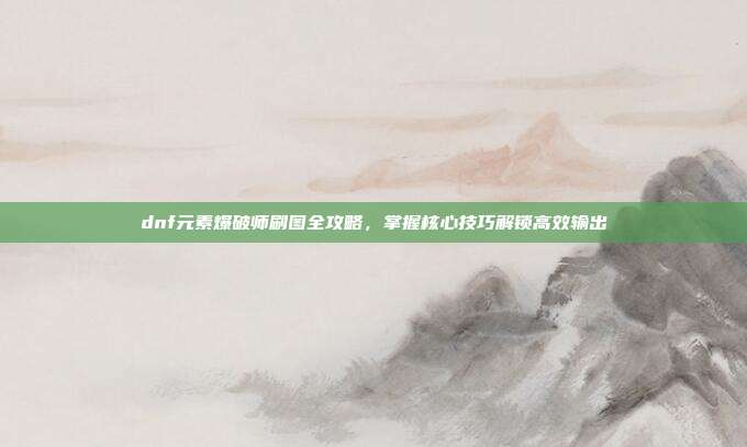 dnf元素爆破师刷图全攻略,掌握核心技巧解锁高效输出