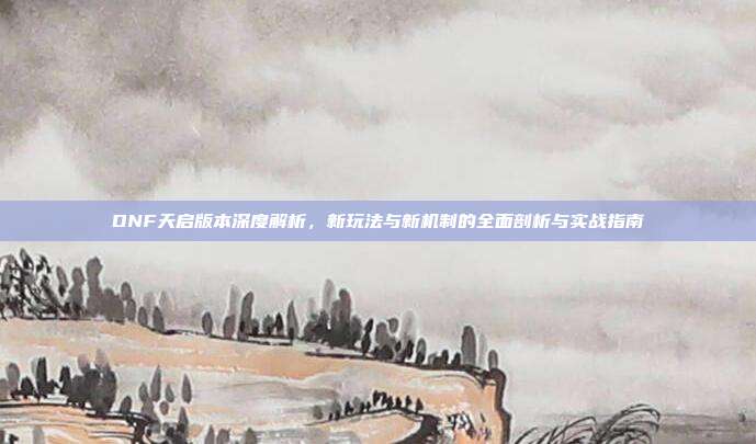 DNF天启版本深度解析，新玩法与新机制的全面剖析与实战指南
