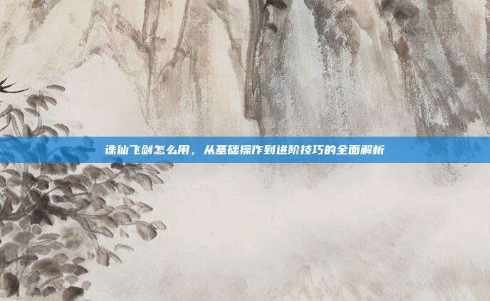 诛仙飞剑怎么用，从基础操作到进阶技巧的全面解析