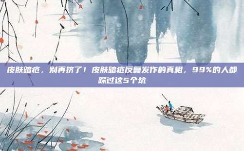 皮肤暗疮，别再挤了！皮肤暗疮反复发作的真相，99%的人都踩过这5个坑