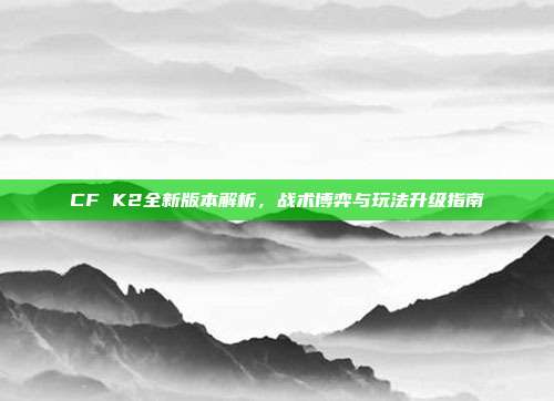 CF K2全新版本解析，战术博弈与玩法升级指南
