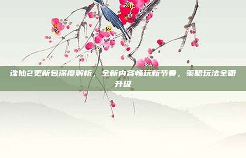诛仙2更新包深度解析,全新内容畅玩新节奏,策略玩法全面升级
