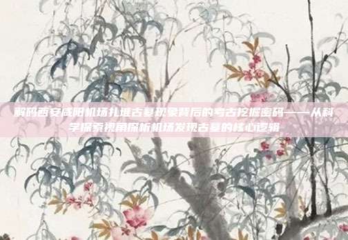 解码西安咸阳机场扎堆古墓现象背后的考古挖掘密码——从科学探索视角探析机场发现古墓的核心逻辑