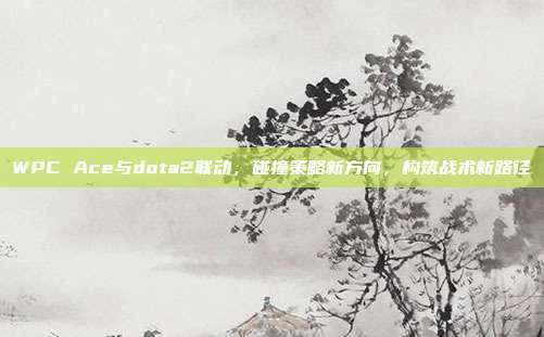 WPC Ace与dota2联动,碰撞策略新方向,构筑战术新路径