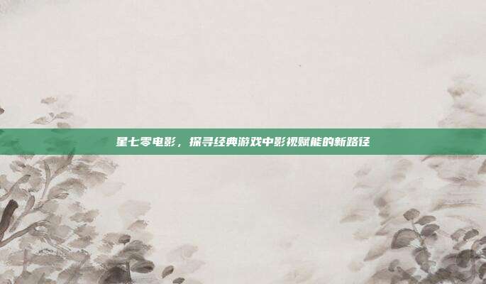 星七零电影,探寻经典游戏中影视赋能的新路径