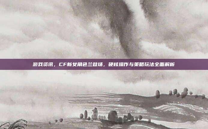 游戏资讯,CF新女角色兰登场,硬核操作与策略玩法全面解析