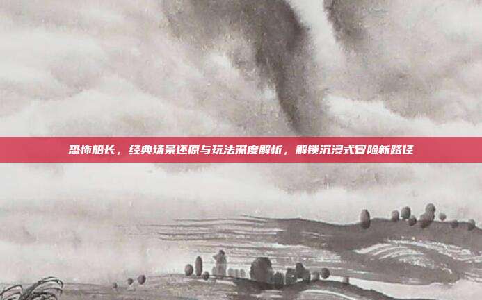 恐怖船长，经典场景还原与玩法深度解析，解锁沉浸式冒险新路径