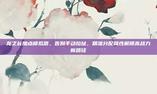 龙之谷加点模拟器，告别手动拉扯，精准分配属性解锁高战力新路径