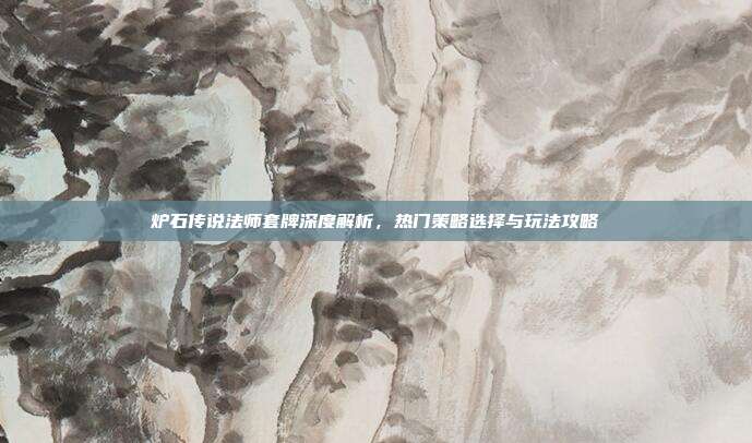 炉石传说法师套牌深度解析,热门策略选择与玩法攻略