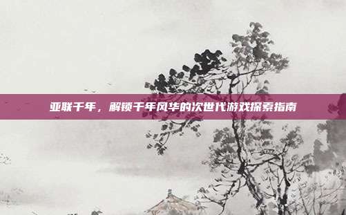 亚联千年，解锁千年风华的次世代游戏探索指南